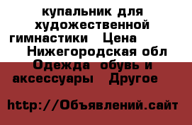 купальник для художественной гимнастики › Цена ­ 15 000 - Нижегородская обл. Одежда, обувь и аксессуары » Другое   